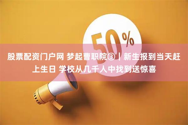 股票配资门户网 梦起曹职院③｜新生报到当天赶上生日 学校从几千人中找到送惊喜