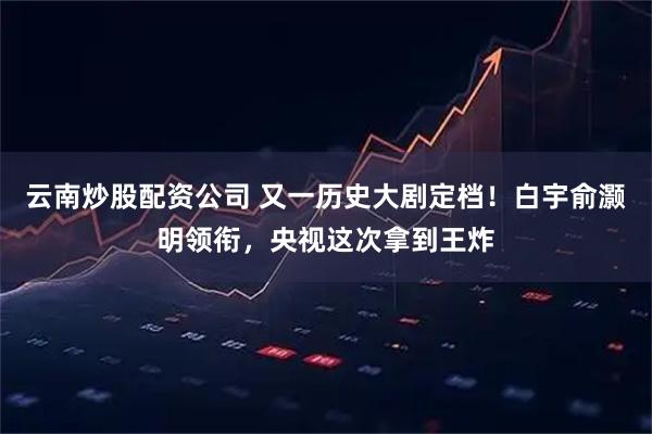 云南炒股配资公司 又一历史大剧定档！白宇俞灏明领衔，央视这次拿到王炸
