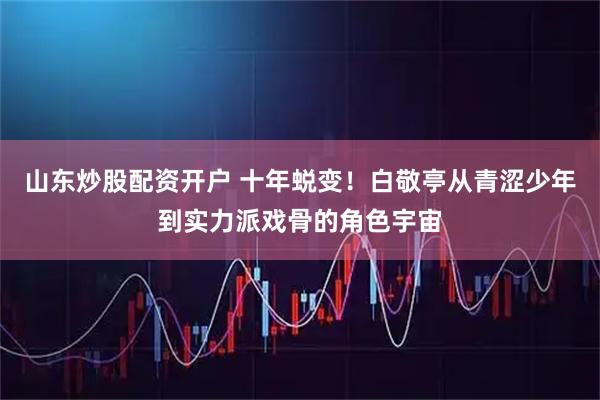 山东炒股配资开户 十年蜕变！白敬亭从青涩少年到实力派戏骨的角色宇宙