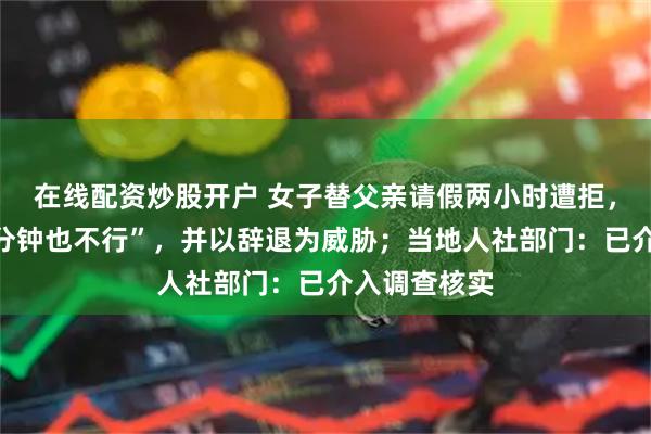 在线配资炒股开户 女子替父亲请假两小时遭拒，老板称“一分钟也不行”，并以辞退为威胁；当地人社部门：已介入调查核实