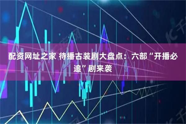 配资网址之家 待播古装剧大盘点：六部“开播必追”剧来袭