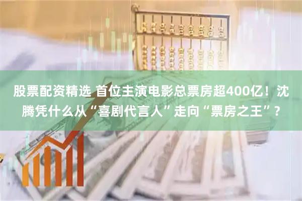 股票配资精选 首位主演电影总票房超400亿！沈腾凭什么从“喜剧代言人”走向“票房之王”？