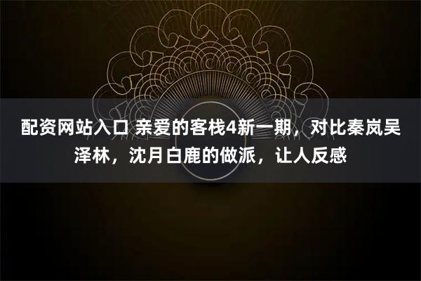 配资网站入口 亲爱的客栈4新一期，对比秦岚吴泽林，沈月白鹿的做派，让人反感