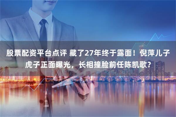 股票配资平台点评 藏了27年终于露面！倪萍儿子虎子正面曝光，长相撞脸前任陈凯歌？