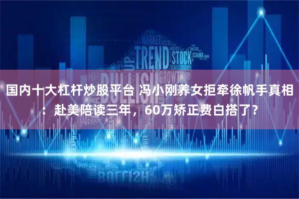 国内十大杠杆炒股平台 冯小刚养女拒牵徐帆手真相：赴美陪读三年，60万矫正费白搭了？