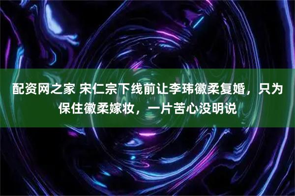配资网之家 宋仁宗下线前让李玮徽柔复婚，只为保住徽柔嫁妆，一片苦心没明说