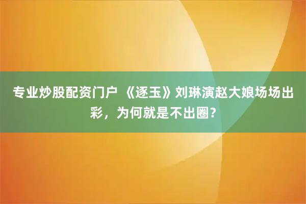 专业炒股配资门户 《逐玉》刘琳演赵大娘场场出彩，为何就是不出圈？