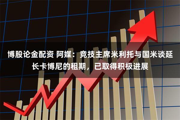 博股论金配资 阿媒:竞技主席米利托与国米谈延长卡博尼的租期,已取得积极进展