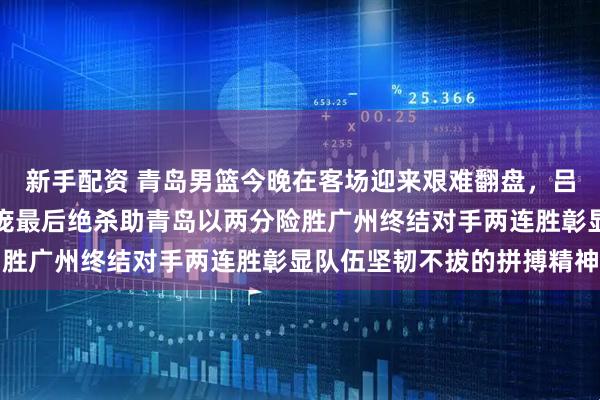 新手配资 青岛男篮今晚在客场迎来艰难翻盘，吕俊虎关键三分和韦瑟斯庞最后绝杀助青岛以两分险胜广州终结对手两连胜彰显队伍坚韧不拔的拼搏精神