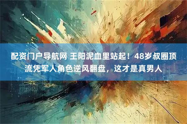 配资门户导航网 王阳泥血里站起！48岁叔圈顶流凭军人角色逆风翻盘，这才是真男人