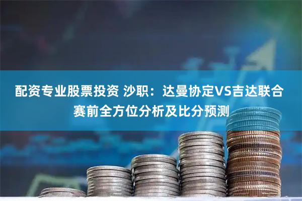 配资专业股票投资 沙职：达曼协定VS吉达联合 赛前全方位分析及比分预测