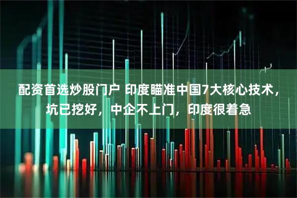 配资首选炒股门户 印度瞄准中国7大核心技术，坑已挖好，中企不上门，印度很着急