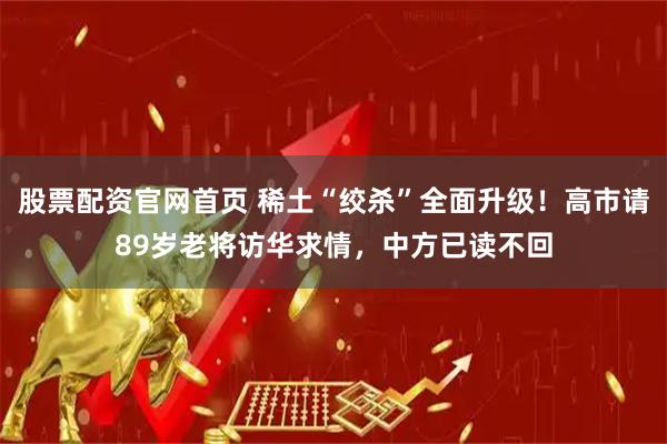 股票配资官网首页 稀土“绞杀”全面升级！高市请89岁老将访华求情，中方已读不回