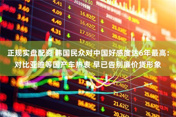 正规实盘配资 韩国民众对中国好感度达6年最高：对比亚迪等国产车热衷 早已告别廉价货形象