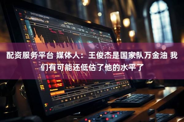 配资服务平台 媒体人：王俊杰是国家队万金油 我们有可能还低估了他的水平了