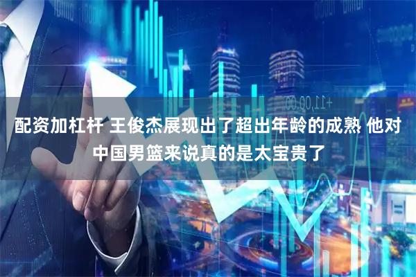 配资加杠杆 王俊杰展现出了超出年龄的成熟 他对中国男篮来说真的是太宝贵了