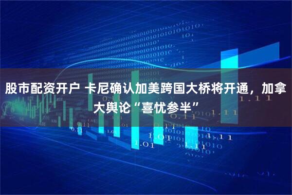 股市配资开户 卡尼确认加美跨国大桥将开通，加拿大舆论“喜忧参半”